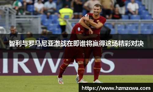智利与罗马尼亚激战在即谁将赢得这场精彩对决